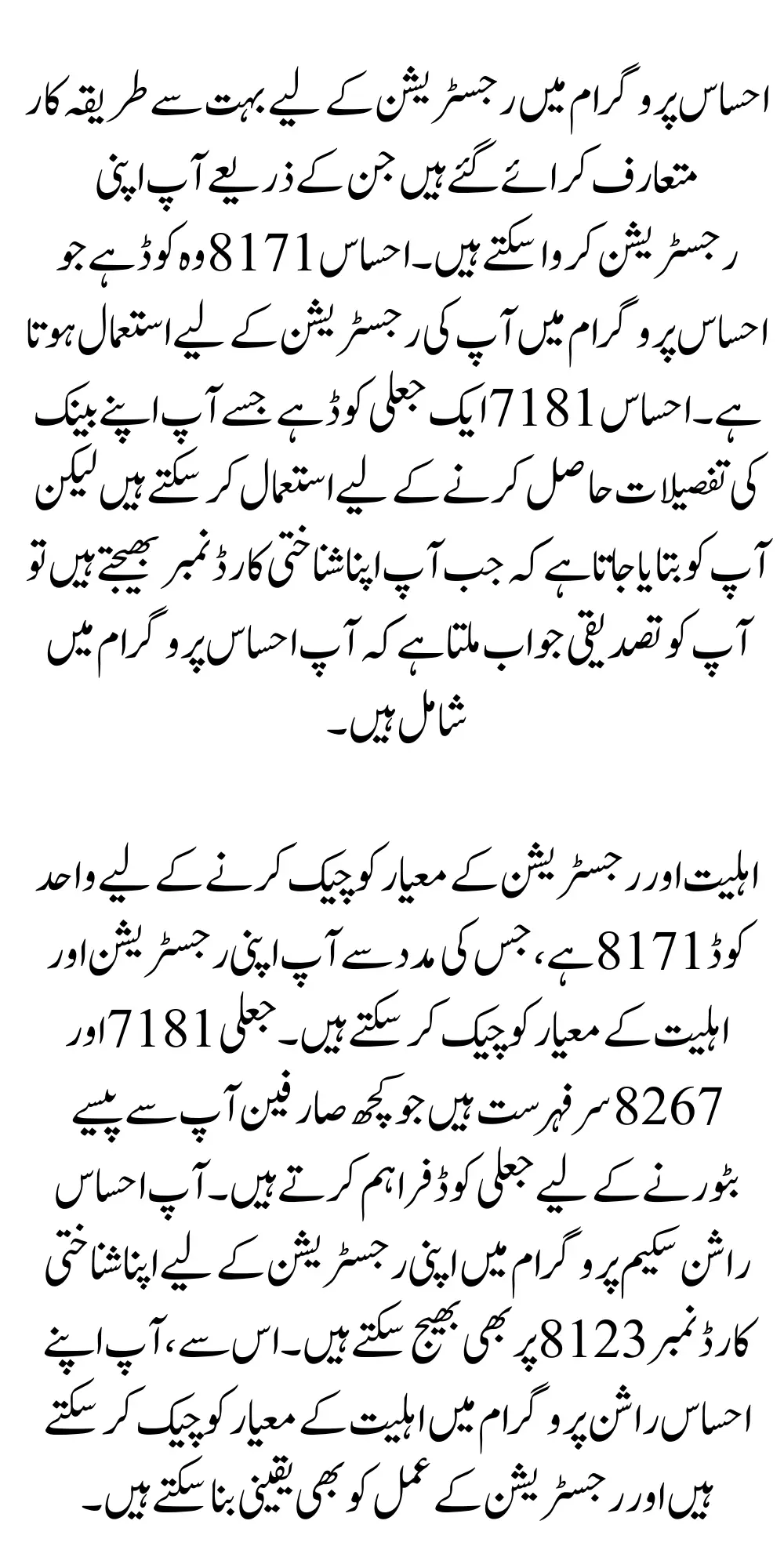 احساس پروگرام میں رجسٹریشن کے لیے بہت سے طریقہ کار متعارف کرائے گئے ہیں جن کے ذریعے آپ اپنی رجسٹریشن کروا سکتے ہیں۔ احساس 8171 وہ کوڈ ہے جو احساس پروگرام میں آپ کی رجسٹریشن کے لیے استعمال ہوتا ہے۔ احساس 7181 ایک جعلی کوڈ ہے جسے آپ اپنے بینک کی تفصیلات حاصل کرنے کے لیے استعمال کر سکتے ہیں لیکن آپ کو بتایا جاتا ہے کہ جب آپ اپنا شناختی کارڈ نمبر بھیجتے ہیں تو آپ کو تصدیقی جواب ملتا ہے کہ آپ احساس پروگرام میں شامل ہیں۔